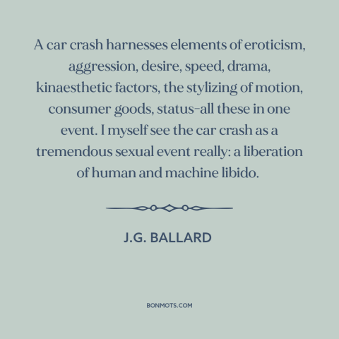 A quote by J.G. Ballard about car crashes: “A car crash harnesses elements of eroticism, aggression, desire…”