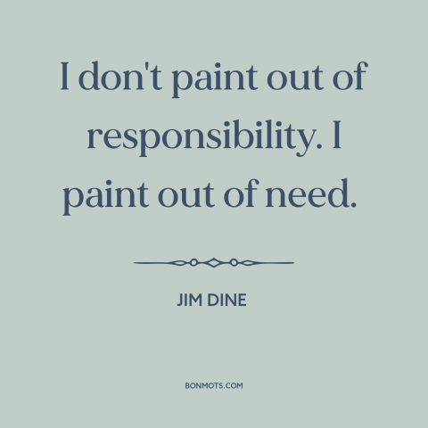 A quote by Jim Dine about artistic expression: “I don't paint out of responsibility. I paint out of need.”