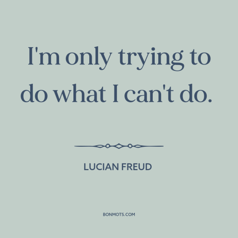 A quote by Lucian Freud about pushing one's limits: “I'm only trying to do what I can't do.”