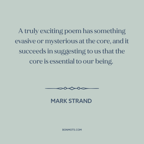 A quote by Mark Strand about poetry: “A truly exciting poem has something evasive or mysterious at the core, and it…”
