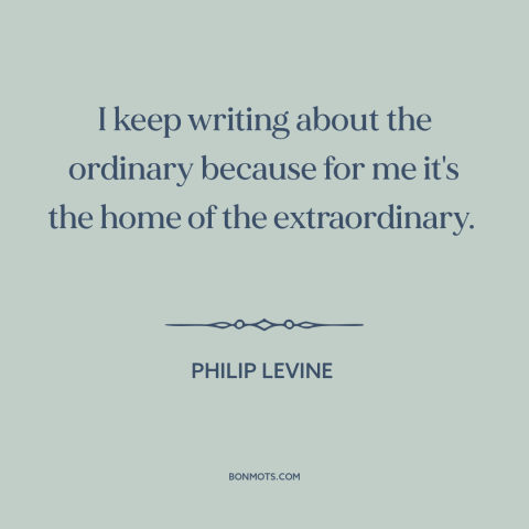 A quote by Philip Levine about writing: “I keep writing about the ordinary because for me it's the home of the…”