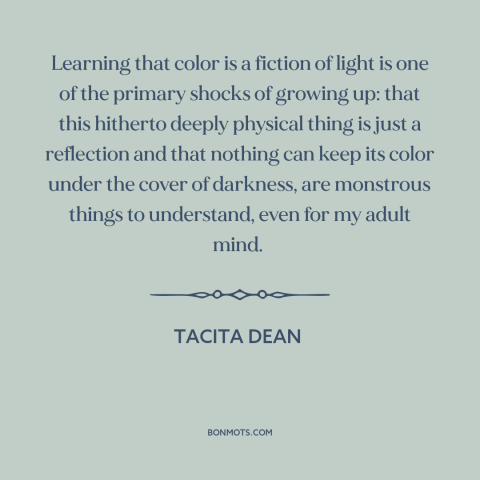 A quote by Tacita Dean about light and color: “Learning that color is a fiction of light is one of the primary shocks…”