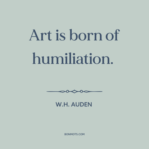 A quote by W.H. Auden about sources of art: “Art is born of humiliation.”