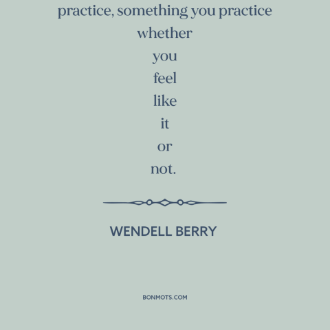 A quote by Wendell Berry about love as action: “Love is not just a feeling; it's a practice, something you practice whether…”