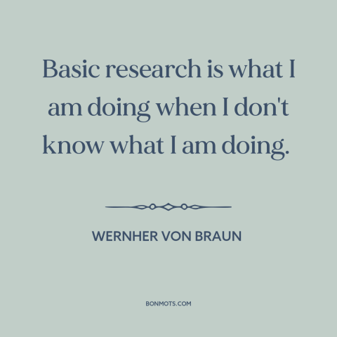 A quote by Wernher von Braun about research: “Basic research is what I am doing when I don't know what I am…”