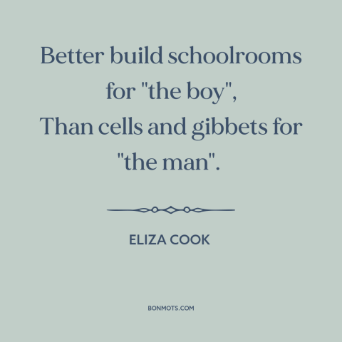 A quote by Eliza Cook about education: “Better build schoolrooms for "the boy", Than cells and gibbets for "the man".”