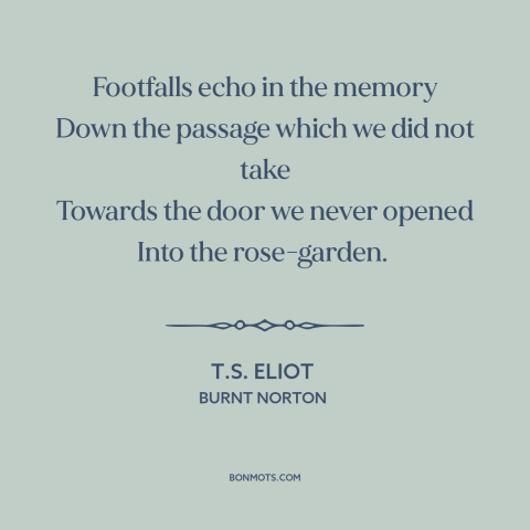 A quote by T.S. Eliot about the road not taken: “Footfalls echo in the memory Down the passage which we did not take…”