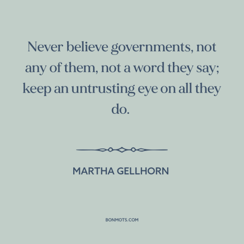 A quote by Martha Gellhorn about lying and politics: “Never believe governments, not any of them, not a word they say; keep…”