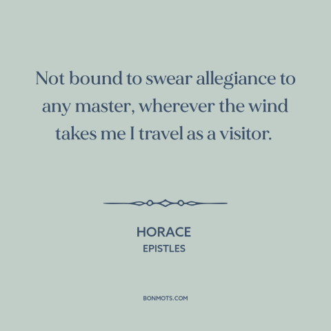 A quote by Horace about wandering: “Not bound to swear allegiance to any master, wherever the wind takes me I…”