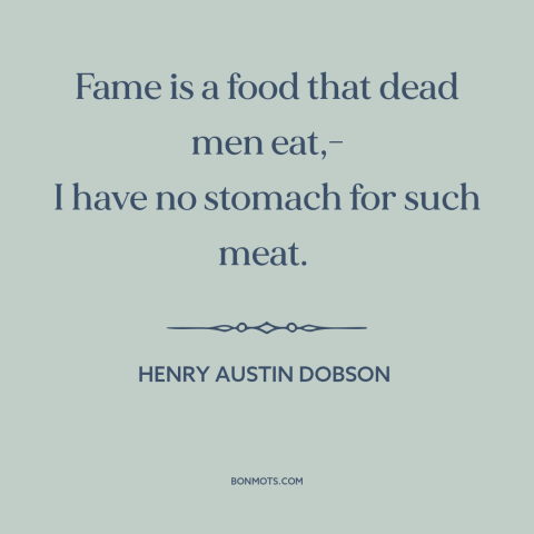 A quote by Henry Austin Dobson about appetite for fame: “Fame is a food that dead men eat,- I have no stomach for such…”