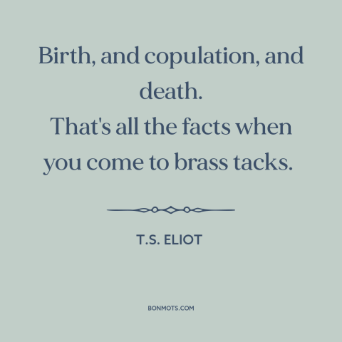A quote by T.S. Eliot about nature of life: “Birth, and copulation, and death. That's all the facts when you come to brass…”