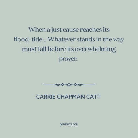 A quote by Carrie Chapman Catt about political progress: “When a just cause reaches its flood-tide... Whatever stands in…”