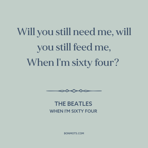 A quote by The Beatles about growing old together: “Will you still need me, will you still feed me, When I'm sixty four?”