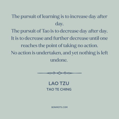 A quote by Lao Tzu about tao: “The pursuit of learning is to increase day after day. The pursuit of Tao is to…”