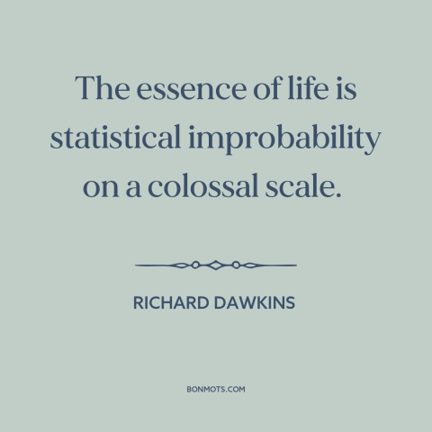 A quote by Richard Dawkins about nature of life: “The essence of life is statistical improbability on a colossal scale.”