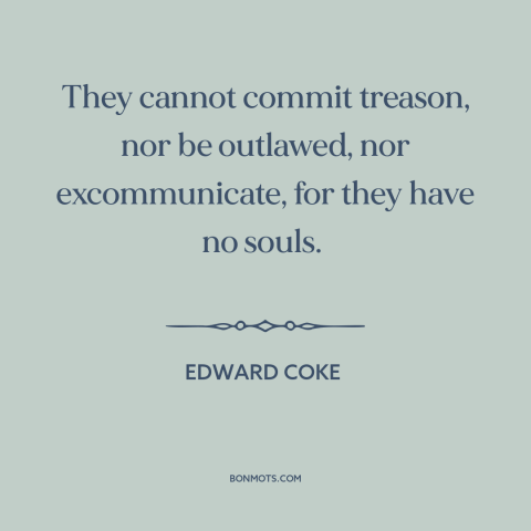A quote by Edward Coke about corporations: “They cannot commit treason, nor be outlawed, nor excommunicate, for they…”