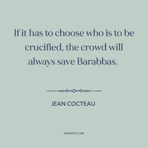 A quote by Jean Cocteau about the mob: “If it has to choose who is to be crucified, the crowd will always save Barabbas.”