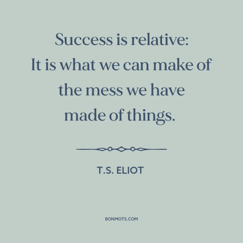 A quote by T.S. Eliot about success: “Success is relative: It is what we can make of the mess we have made of things.”