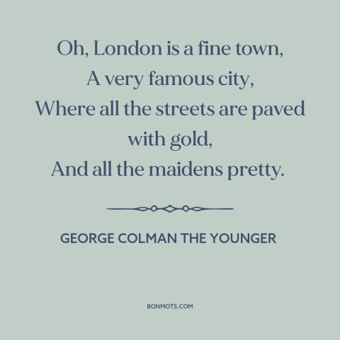 A quote by George Colman the Younger about london: “Oh, London is a fine town, A very famous city, Where all the streets…”