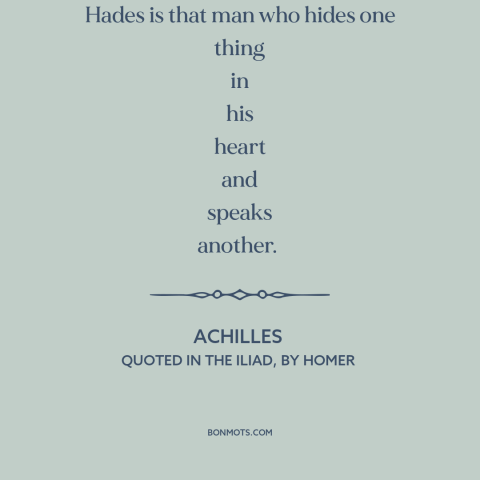 A quote by Homer about dishonesty: “Hateful to me as the gates of Hades is that man who hides one thing in…”