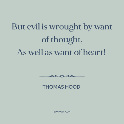 A quote by Thomas Hood about thoughtlessness: “But evil is wrought by want of thought, As well as want of heart!”
