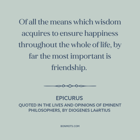 A quote by Epicurus about value of friendship: “Of all the means which wisdom acquires to ensure happiness throughout the…”