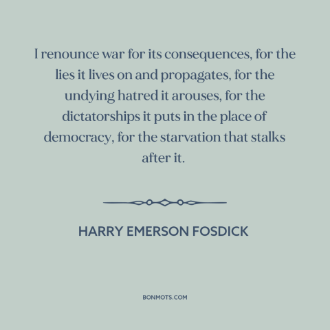 A quote by Harry Emerson Fosdick about anti-war: “I renounce war for its consequences, for the lies it lives on and…”