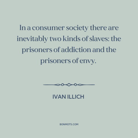 A quote by Ivan Illich about consumerism: “In a consumer society there are inevitably two kinds of slaves: the prisoners of…”