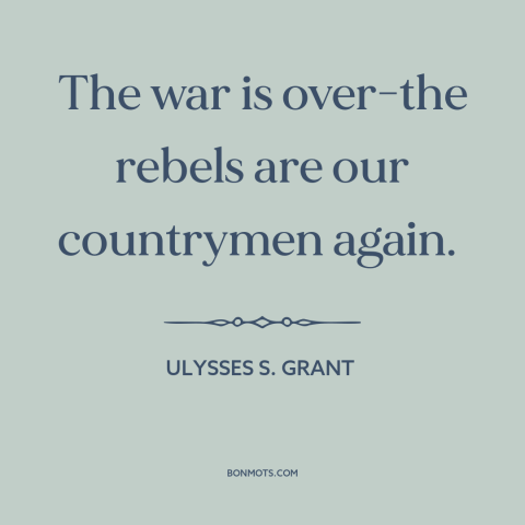 A quote by Ulysses S. Grant about the American Civil War: “The war is over-the rebels are our countrymen again.”