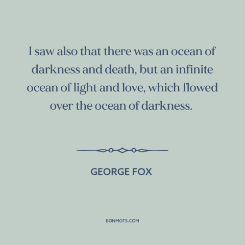 A quote by George Fox about good and evil: “I saw also that there was an ocean of darkness and death, but an…”