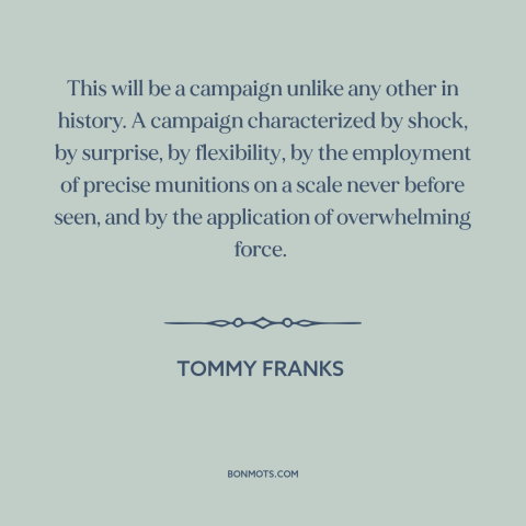 A quote by Tommy Franks about iraq war: “This will be a campaign unlike any other in history. A campaign characterized by…”