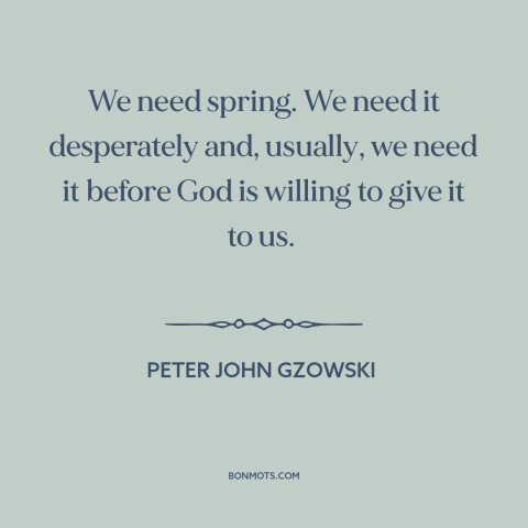 A quote by Peter John Gzowski about spring: “We need spring. We need it desperately and, usually, we need it before God…”