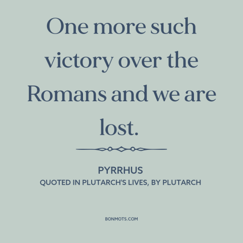 A quote by Pyrrhus about pyrrhic victory: “One more such victory over the Romans and we are lost.”