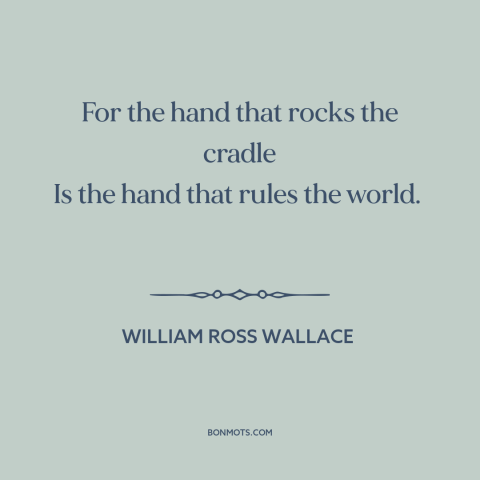 A quote by William Ross Wallace about raising kids: “For the hand that rocks the cradle Is the hand that rules the world.”