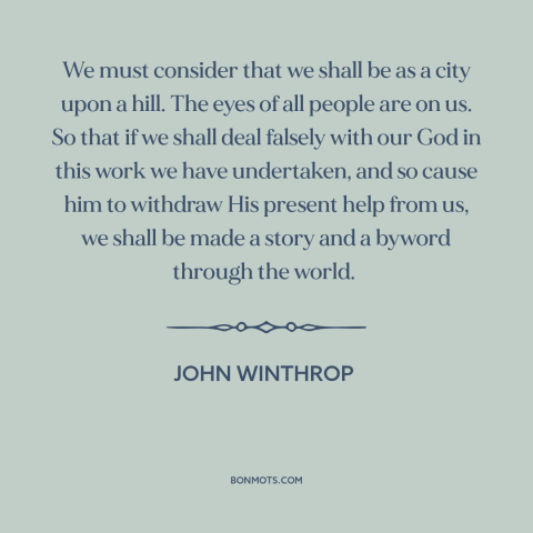 A quote by John Winthrop about America as example: “We must consider that we shall be as a city upon a hill. The…”