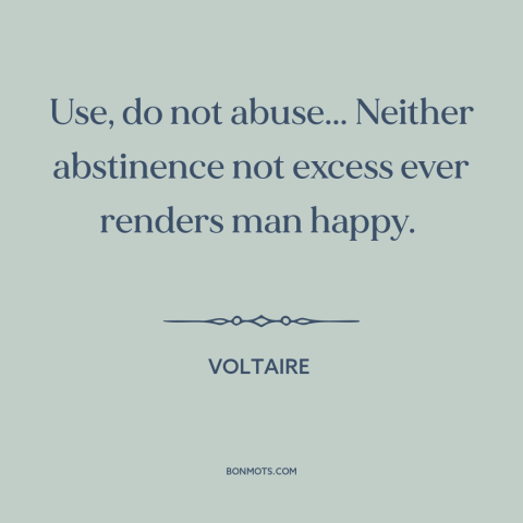 A quote by Voltaire about moderation: “Use, do not abuse... Neither abstinence not excess ever renders man happy.”