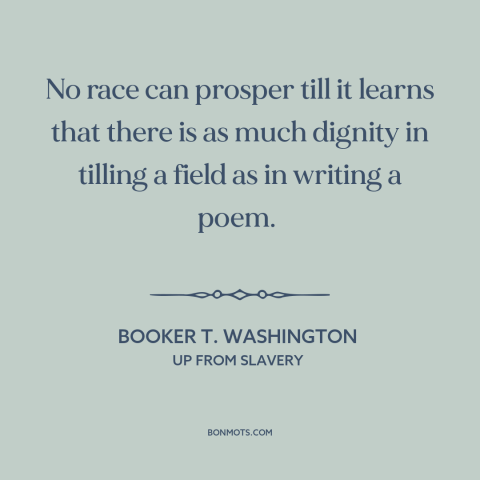 A quote by Booker T. Washington about manual labor: “No race can prosper till it learns that there is as much dignity in…”