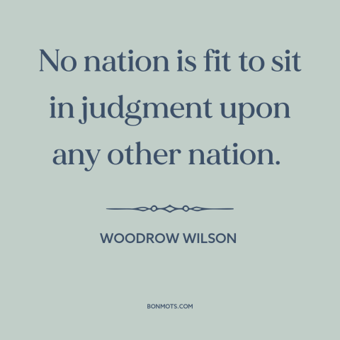 A quote by Woodrow Wilson about foreign policy: “No nation is fit to sit in judgment upon any other nation.”