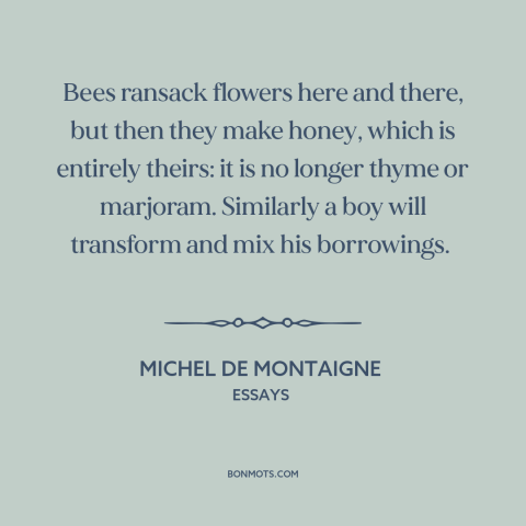 A quote by Michel de Montaigne about creativity: “Bees ransack flowers here and there, but then they make honey, which…”