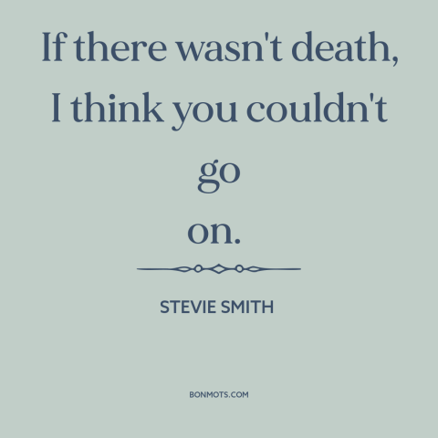 A quote by Stevie Smith about immortality: “If there wasn't death, I think you couldn't go on.”