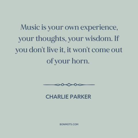 A quote by Charlie Parker about music: “Music is your own experience, your thoughts, your wisdom. If you don't live it…”