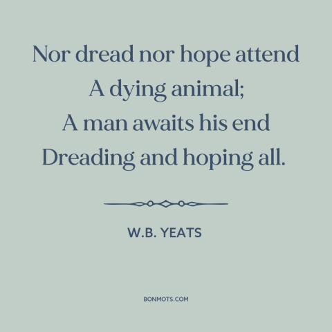 A quote by W.B. Yeats about mystery of death: “Nor dread nor hope attend A dying animal; A man awaits his end Dreading…”