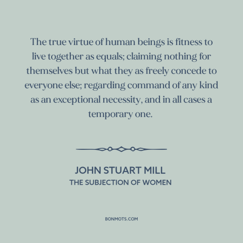 A quote by John Stuart Mill about equality: “The true virtue of human beings is fitness to live together as equals;…”