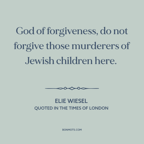 A quote by Elie Wiesel about the holocaust: “God of forgiveness, do not forgive those murderers of Jewish children here.”