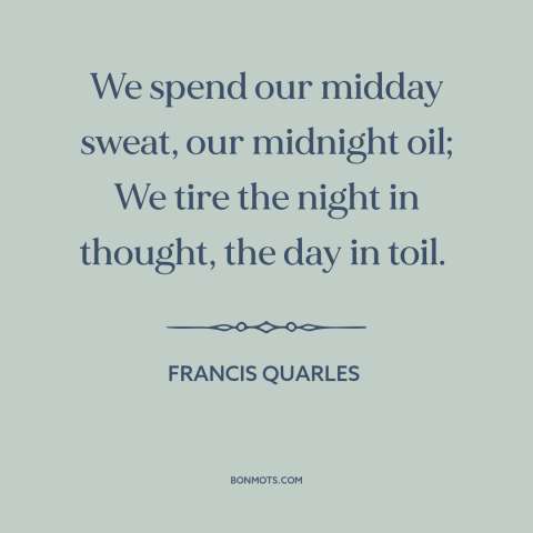 A quote by Francis Quarles about work: “We spend our midday sweat, our midnight oil; We tire the night in thought…”