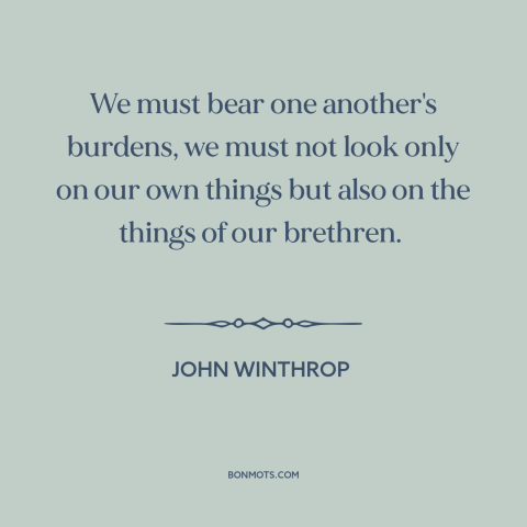 A quote by John Winthrop about social solidarity: “We must bear one another's burdens, we must not look only on our own…”