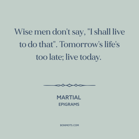 A quote by Martial about living in the moment: “Wise men don't say, "I shall live to do that". Tomorrow's life's too late;…”