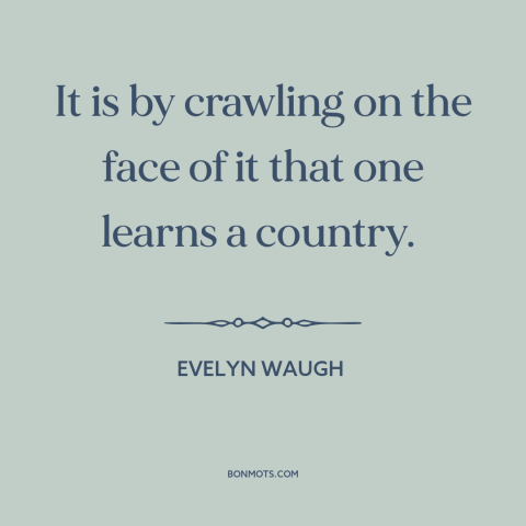 A quote by Evelyn Waugh about travel: “It is by crawling on the face of it that one learns a country.”