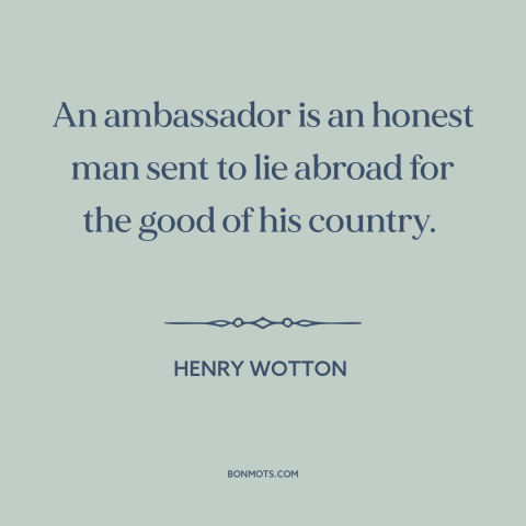 A quote by Henry Wotton about diplomacy: “An ambassador is an honest man sent to lie abroad for the good of…”