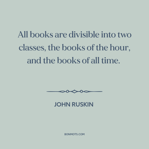 A quote by John Ruskin about books: “All books are divisible into two classes, the books of the hour, and the…”